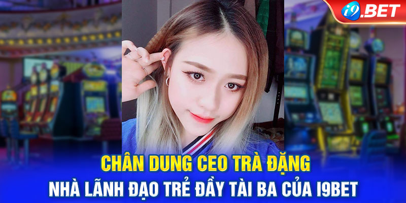 Chân dung CEO Trà Đặng - Nhà lãnh đạo trẻ đầy tài ba của i9BET