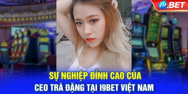 Sự nghiệp đỉnh cao của CEO Trà Đặng tại i9BET Việt Nam